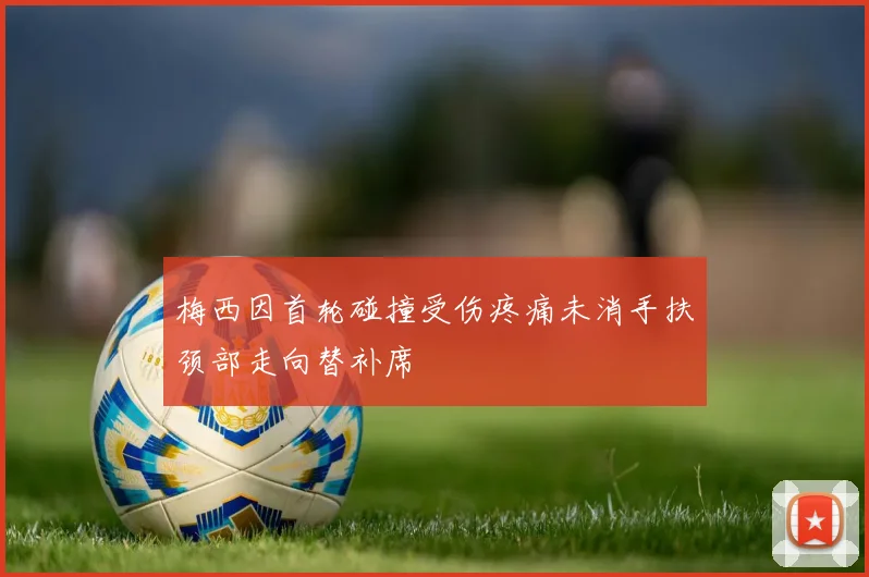 梅西因首轮碰撞受伤疼痛未消手扶颈部走向替补席