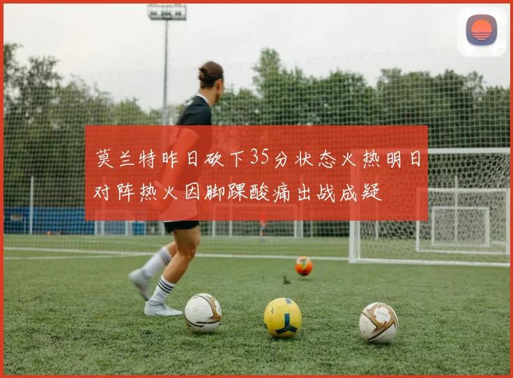 莫兰特昨日砍下35分状态火热明日对阵热火因脚踝酸痛出战成疑