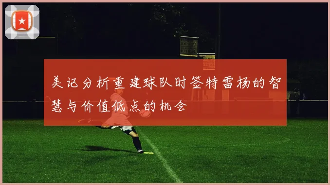 美记分析重建球队时签特雷杨的智慧与价值低点的机会