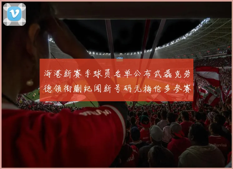 海港新赛季球员名单公布武磊克劳德领衔蒯纪闻新号码无梅伦多参赛