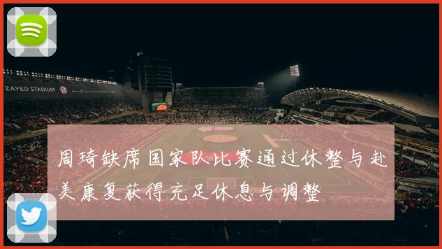 周琦缺席国家队比赛通过休整与赴美康复获得充足休息与调整