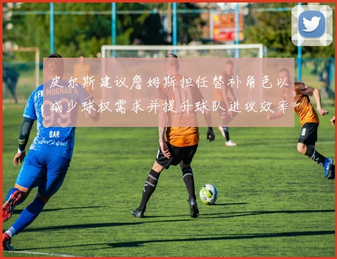 皮尔斯建议詹姆斯担任替补角色以减少球权需求并提升球队进攻效率