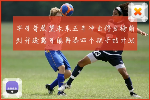 字母哥展望未来五年冲击得分榜前列并透露可能再添四个孩子的计划