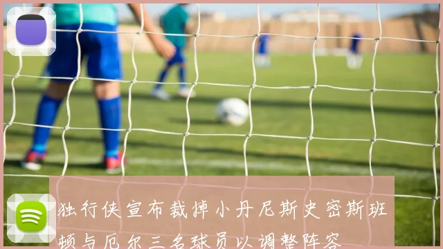 独行侠宣布裁掉小丹尼斯史密斯班顿与厄尔三名球员以调整阵容