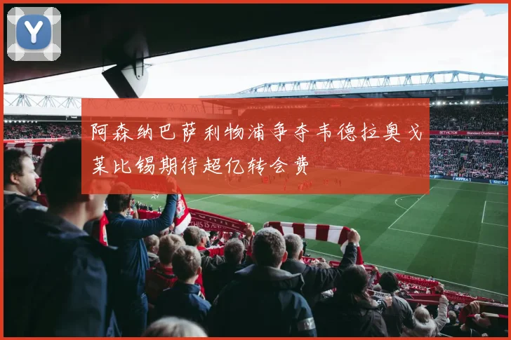 阿森纳巴萨利物浦争夺韦德拉奥戈莱比锡期待超亿转会费