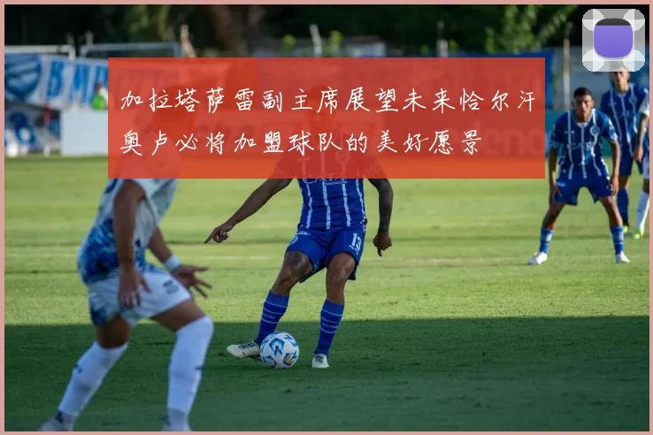 加拉塔萨雷副主席展望未来恰尔汗奥卢必将加盟球队的美好愿景
