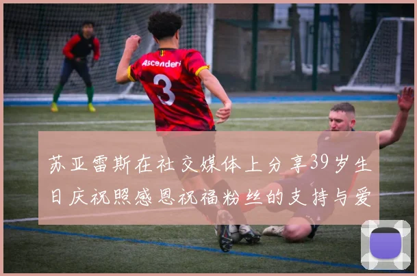 苏亚雷斯在社交媒体上分享39岁生日庆祝照感恩祝福粉丝的支持与爱护