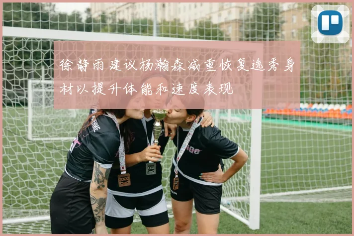 徐静雨建议杨瀚森减重恢复选秀身材以提升体能和速度表现