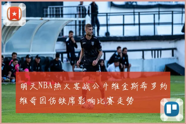 明天NBA热火客战公牛维金斯希罗约维奇因伤缺席影响比赛走势