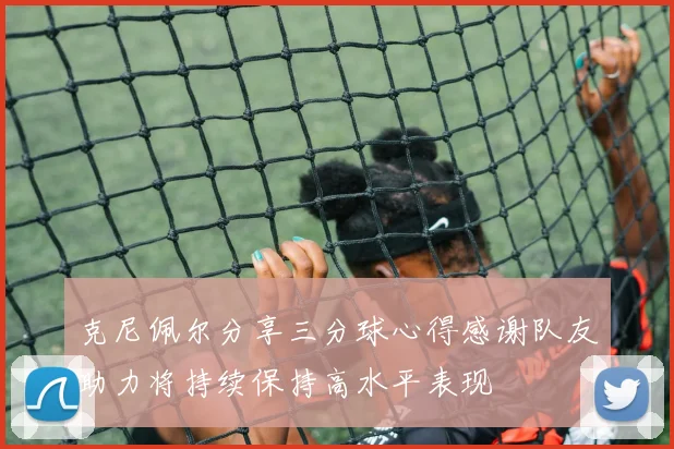 克尼佩尔分享三分球心得感谢队友助力将持续保持高水平表现