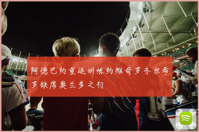 阿德巴约重返训练约维奇罗齐尔希罗缺席奥兰多之行