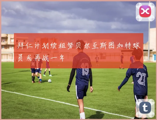 拜仁计划续租努贝尔至斯图加特球员或再战一年