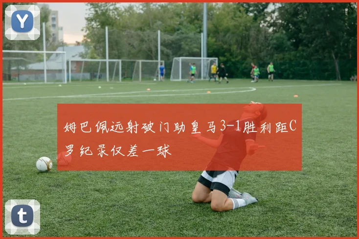 姆巴佩远射破门助皇马3-1胜利距C罗纪录仅差一球