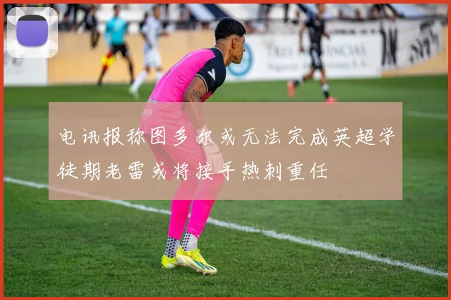 电讯报称图多尔或无法完成英超学徒期老雷或将接手热刺重任