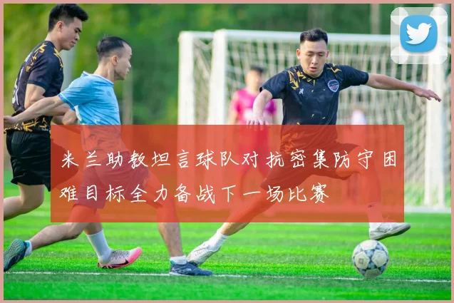 米兰助教坦言球队对抗密集防守困难目标全力备战下一场比赛