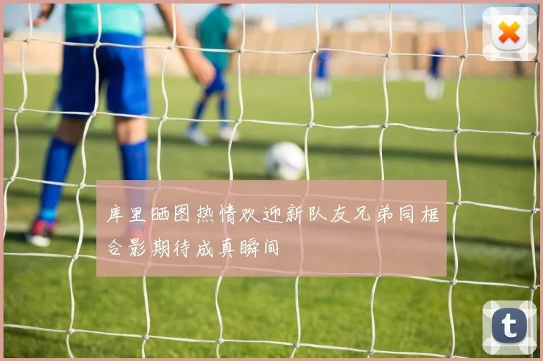 库里晒图热情欢迎新队友兄弟同框合影期待成真瞬间