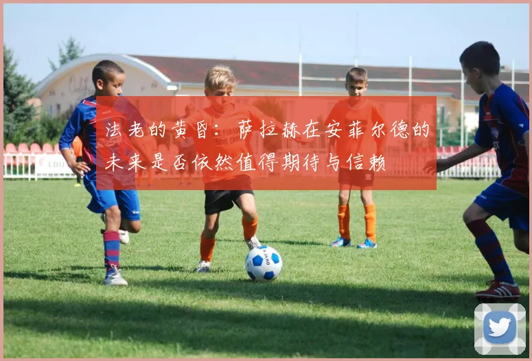 法老的黄昏：萨拉赫在安菲尔德的未来是否依然值得期待与信赖